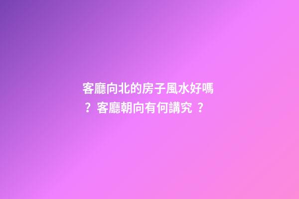 客廳向北的房子風水好嗎？客廳朝向有何講究？